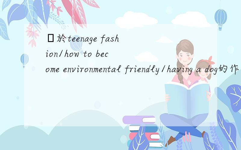 關於teenage fashion/how to become environmental friendly/having a dog的作文英文作文 200到250字數