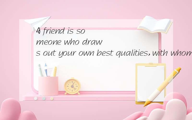 A friend is someone who draws out your own best qualities,with whom you sparkle and become more of