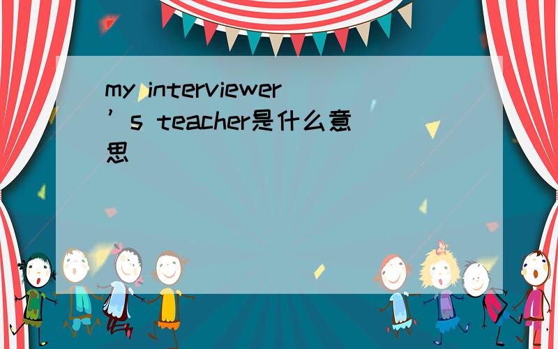 my interviewer’s teacher是什么意思