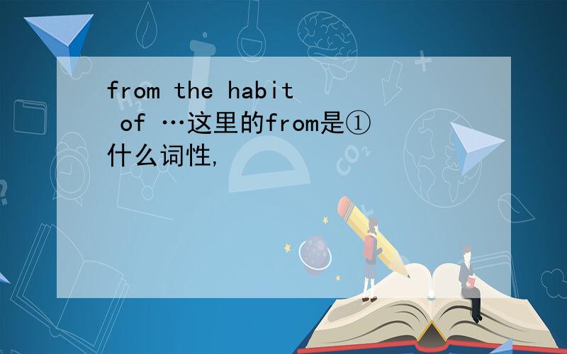 from the habit of …这里的from是①什么词性,