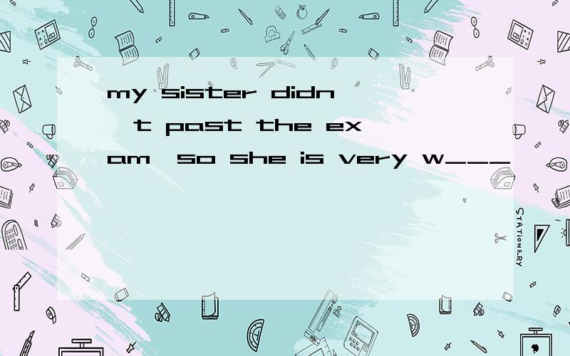 my sister didn't past the exam,so she is very w___