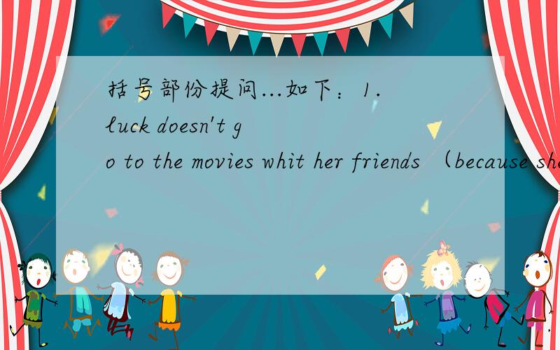 括号部份提问...如下：1.luck doesn't go to the movies whit her friends （because she must look after sick monther）.=__ __luck go to the movies with.2.they are going to （see beijing opera this weekend ）.=__are they going to ___this week