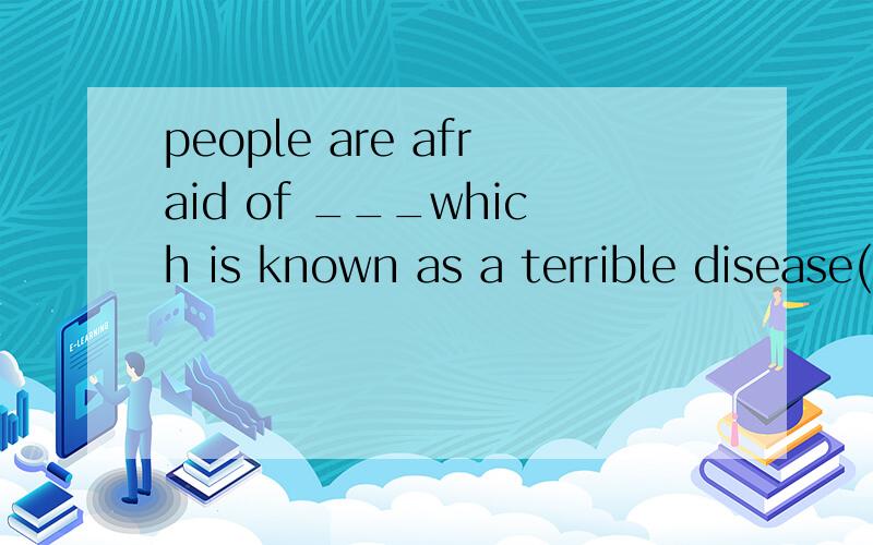 people are afraid of ___which is known as a terrible disease(以c开头）