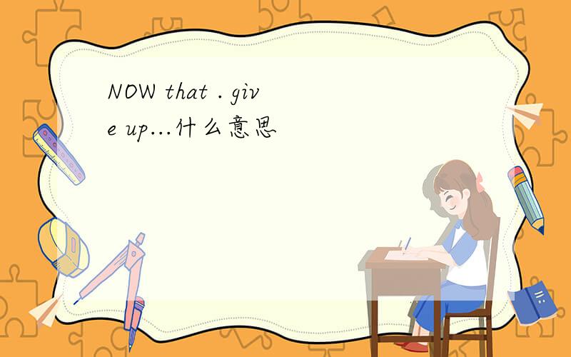 NOW that . give up...什么意思