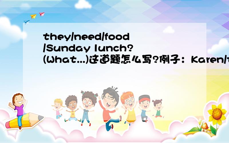 they/need/food/Sunday lunch?(What...)这道题怎么写?例子：Karen/to the supermarket?(Where...)A:Must Karen go to the supermarket?B:Yes,she must.A:Where must Karen go?B:To the supermarket.