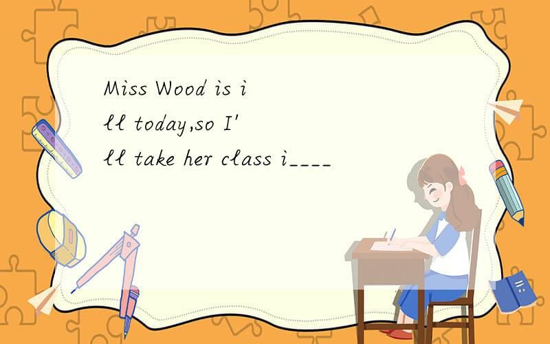 Miss Wood is ill today,so I'll take her class i____