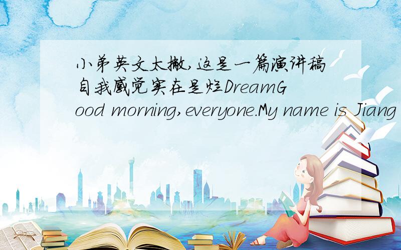 小弟英文太撇,这是一篇演讲稿自我感觉实在是烂DreamGood morning,everyone.My name is Jiang Xialin.I’m very glad to stand here and give you a short speech.Today my topic is dream,I hope you will like it and found a dream is importan