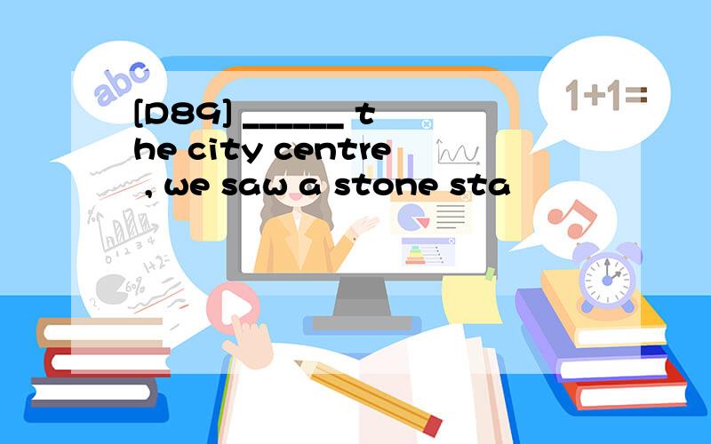 [D89] ______ the city centre , we saw a stone sta