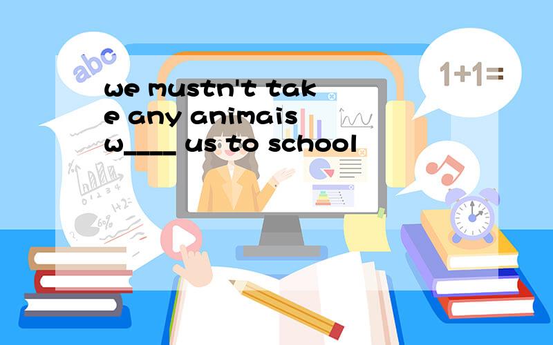 we mustn't take any animais w____ us to school
