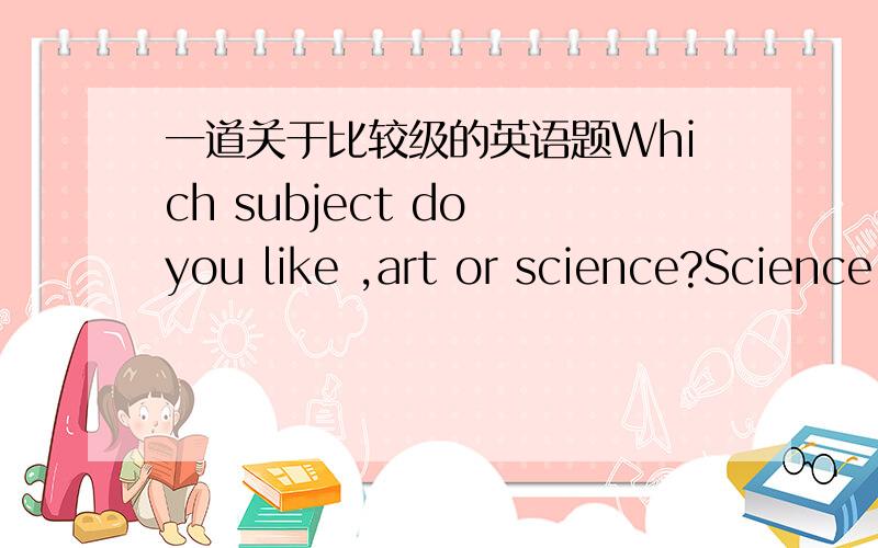 一道关于比较级的英语题Which subject do you like ,art or science?Science.I want to be a scientist.A.good B.better C.best D.the best解释是两者应用比较级,不能用C吗?