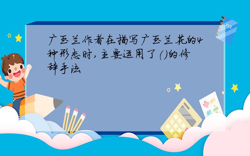 广玉兰作者在描写广玉兰花的4种形态时,主要运用了()的修辞手法