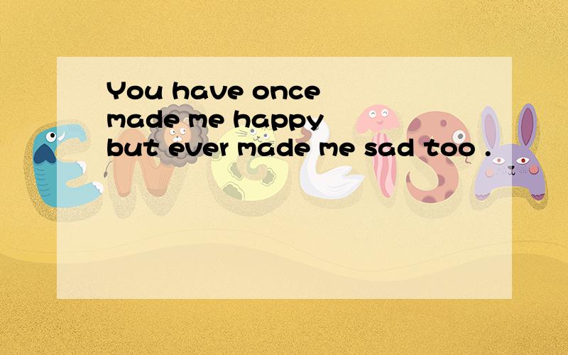 You have once made me happy but ever made me sad too .