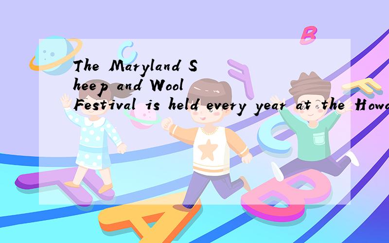 The Maryland Sheep and Wool Festival is held every year at the Howard Country Fairgrounds,north ofWashington D.C.People go to the two day’s festival to see sheep and things made of wool.The festival provides information for people .And it has many