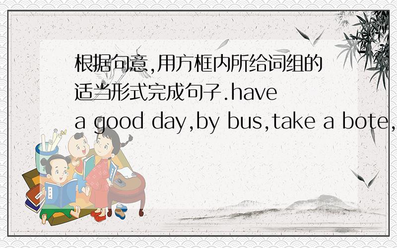 根据句意,用方框内所给词组的适当形式完成句子.have a good day,by bus,take a bote,com true,worry about,how far,get to,betwe...and,from...to,every day His brother usually gets to shool_____ _____is a lot more fun than taking a bus.__