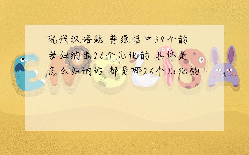 现代汉语题 普通话中39个韵母归纳出26个儿化韵 具体是怎么归纳的 都是哪26个儿化韵