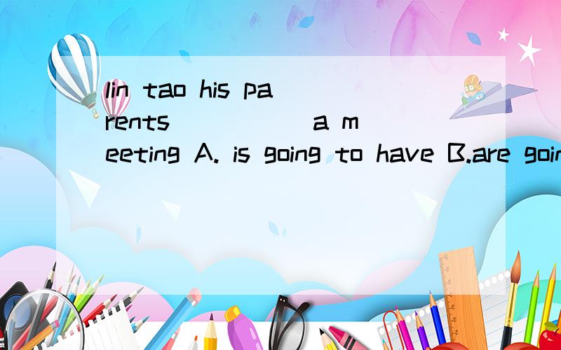 lin tao his parents_____ a meeting A. is going to have B.are going to belin tao his parents_____ a meetingA. is going to have B.are going to beC.are having         D.are going to havelin tao with his parents_____ a meetingA. is going to have B.are go