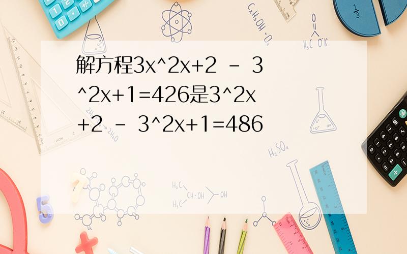 解方程3x^2x+2 - 3^2x+1=426是3^2x+2 - 3^2x+1=486