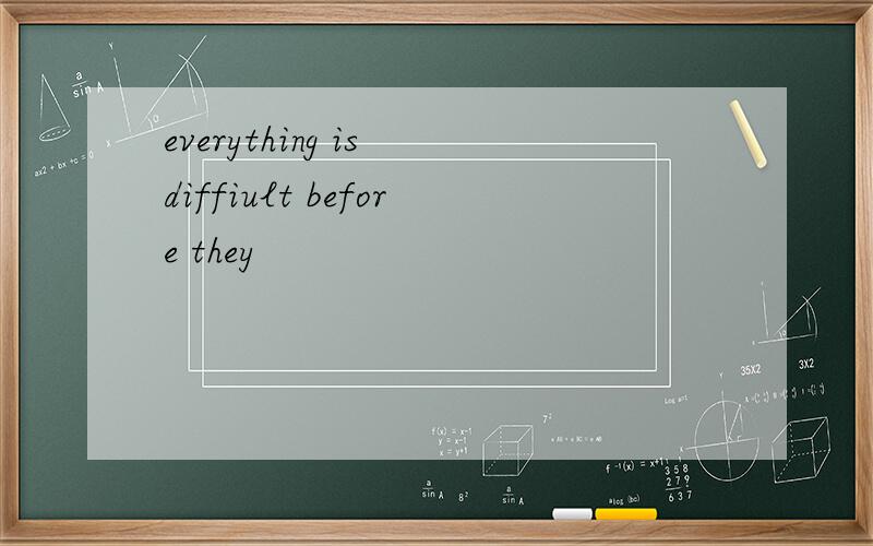 everything is diffiult before they