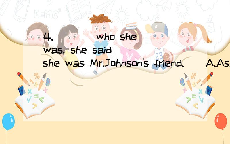 4.＿＿＿＿who she was, she said she was Mr.Johnson's friend.　　A.Asking   B.Asked   C.To be asked   D.When asking这道题选B 为什么不选c啊?解析是这样给的：分词短语作状语,因为ask与句子的主语（she）之间