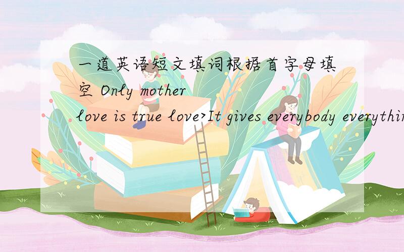 一道英语短文填词根据首字母填空 Only mother love is true love>It gives everybody everything all h_____life.When you are still a baby,mother takes good care of you as p______.