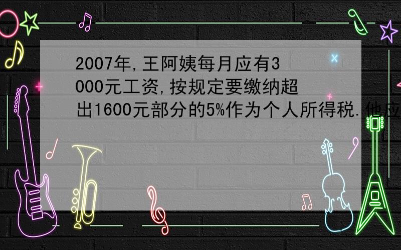 2007年,王阿姨每月应有3000元工资,按规定要缴纳超出1600元部分的5%作为个人所得税.他应缴纳个人所得税（）元.实际拿到（）元