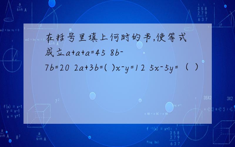 在括号里填上何时的书,使等式成立a+a+a=45 8b-7b=20 2a+3b=( )x-y=12 5x-5y=（ ）