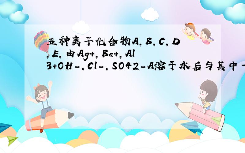 五种离子化合物A,B,C,D,E,由Ag+,Ba+,Al3+OH-,Cl-,SO42-A溶于水后与其中一种离子化合物生成B,A与过量 氨水反应生成白色沉淀,A溶液与适量的E溶液反应生成沉淀,再加过量的E溶液沉淀减少,但是不消失,B