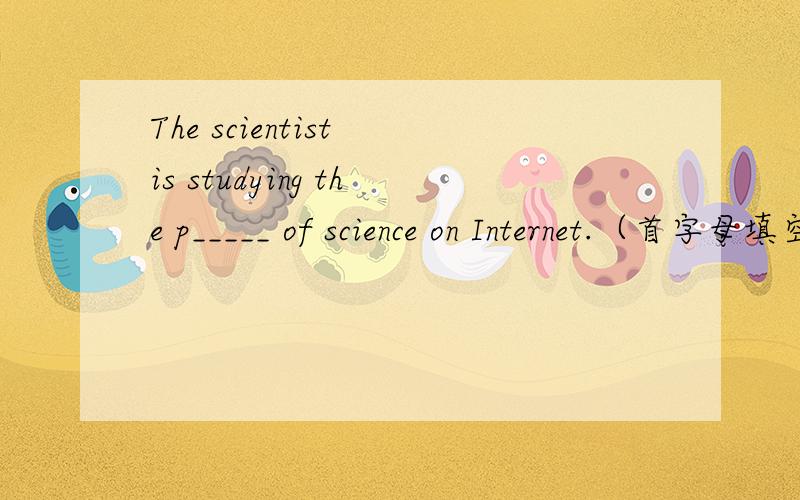 The scientist is studying the p_____ of science on Internet.（首字母填空）一定要对呀