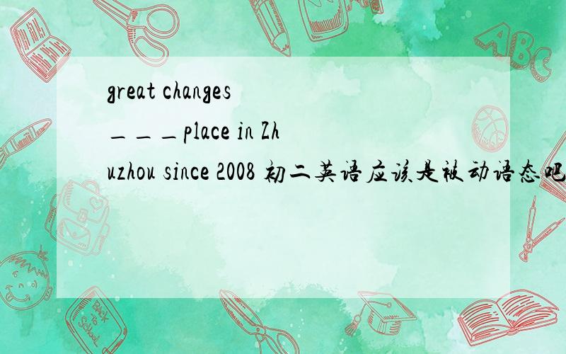 great changes ___place in Zhuzhou since 2008 初二英语应该是被动语态吧?多谢指教!great changes ___place in Zhuzhou since 2008 A. have taken B. have been taken C. has taken 我觉得是B