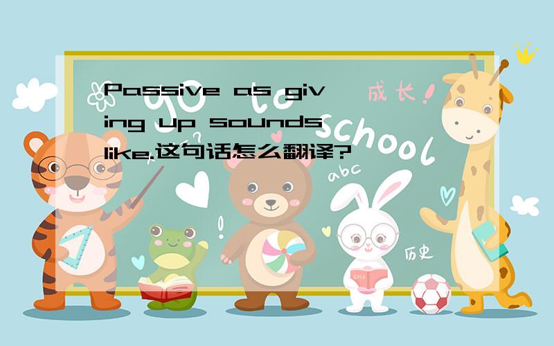 Passive as giving up sounds like.这句话怎么翻译?