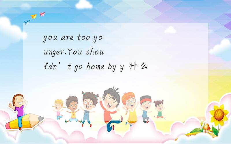you are too younger.You shouldn’t go home by y 什么