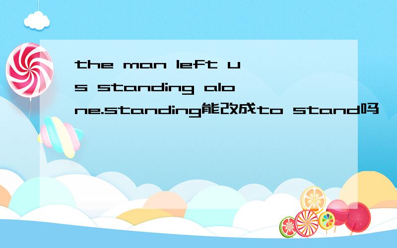 the man left us standing alone.standing能改成to stand吗,为什么