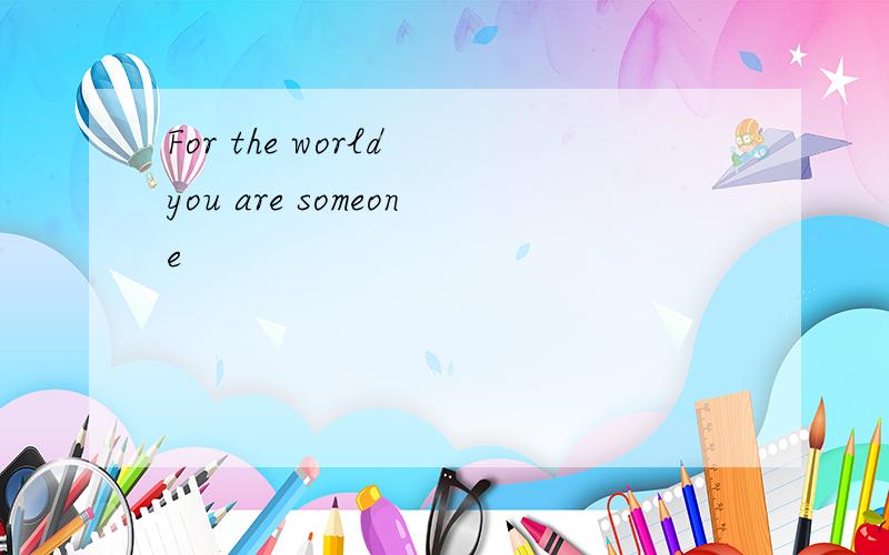 For the world you are someone