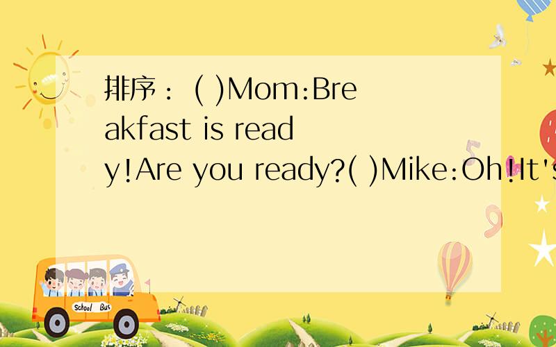 排序： ( )Mom:Breakfast is ready!Are you ready?( )Mike:Oh!It's 6:30.It's time to get up.(         )Teacher:What  time  is  it?(       )Mom:Hurry!It's  7:05.  It's  time  to  go  to school.Students:It's  8 o'clock.It's  time  for  English  class.(