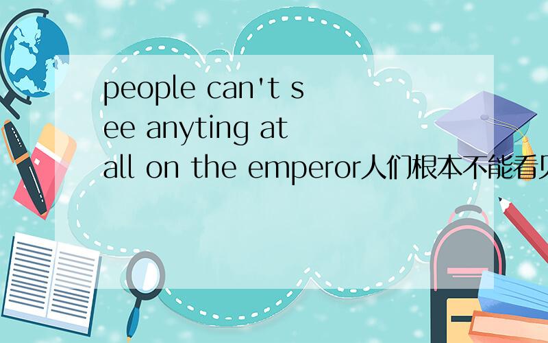 people can't see anyting at all on the emperor人们根本不能看见关于皇帝的什么事情.这么翻译对吗?