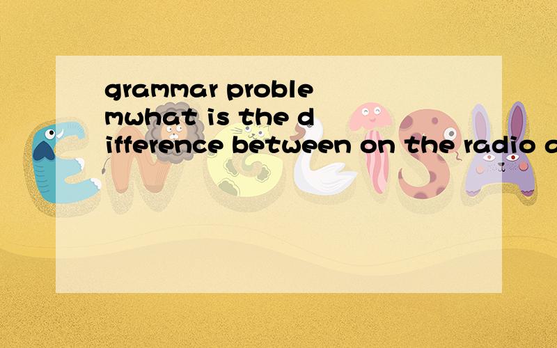 grammar problemwhat is the difference between on the radio and over the radio