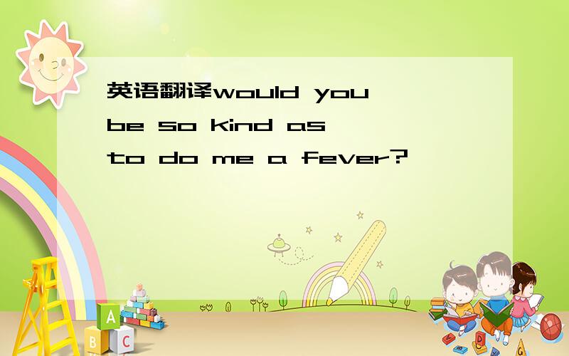 英语翻译would you be so kind as to do me a fever?