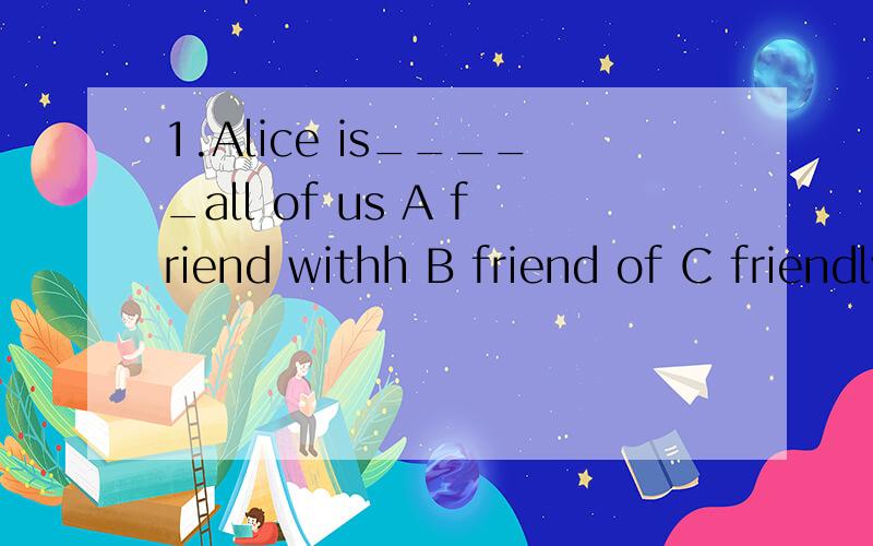 1.Alice is_____all of us A friend withh B friend of C friendly from D friendly to2.Tom picked____ a new pen ____ her way___A up...in...home Bup...on...home C up.to...home3.It's raonong____now .you had better ___out A heavily...not..to..go B heavy...n