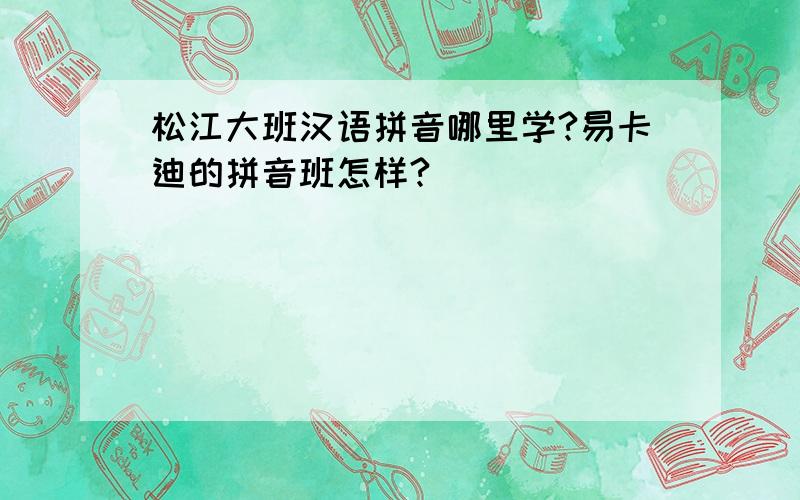 松江大班汉语拼音哪里学?易卡迪的拼音班怎样?