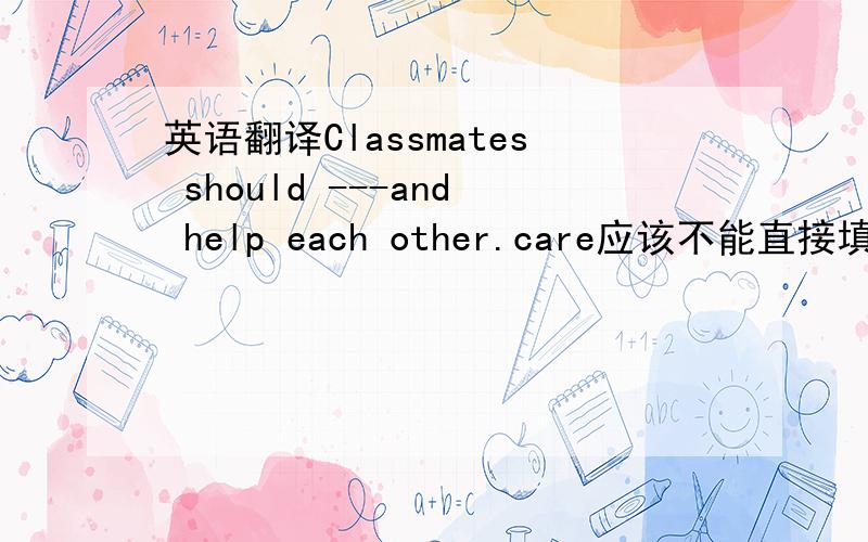 英语翻译Classmates should ---and help each other.care应该不能直接填吧?不过这里只有一个空.