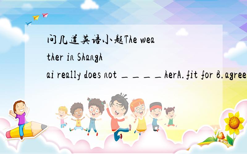 问几道英语小题The weather in Shanghai really does not ____herA.fit for B.agree C.fit to D.agree to 请详细讲讲4个选项的区别,