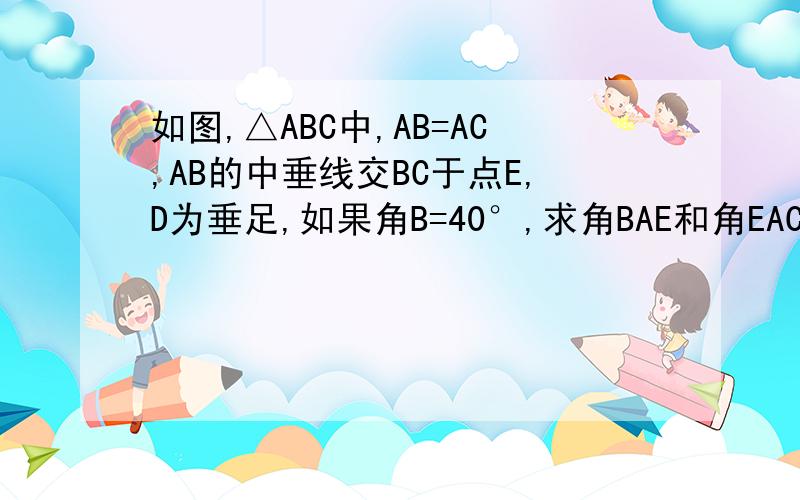 如图,△ABC中,AB=AC,AB的中垂线交BC于点E,D为垂足,如果角B=40°,求角BAE和角EAC的度数