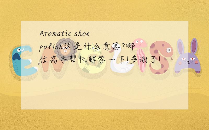 Aromatic shoe polish这是什么意思?哪位高手帮忙解答一下!多谢了!
