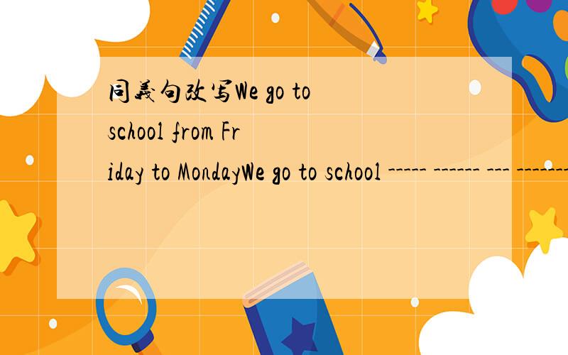 同义句改写We go to school from Friday to MondayWe go to school ----- ------ --- ---------.第一个错了，是 from Monday to FridayWhat does Kate do?___ Kate's_____?He goes to school by bus.He ___ ___ ___ ___school.He wants to buy himself a bo