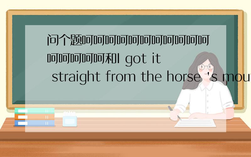 问个题呵呵呵呵呵呵呵呵呵呵呵呵呵呵呵呵和I got it straight from the horse 's mouth啥意思