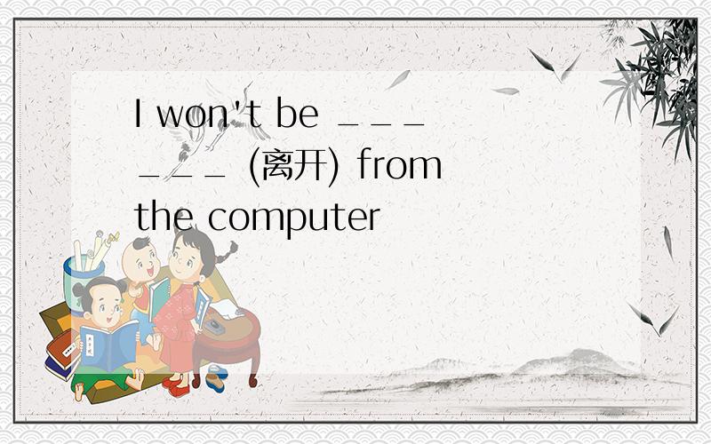 I won't be ______ (离开) from the computer