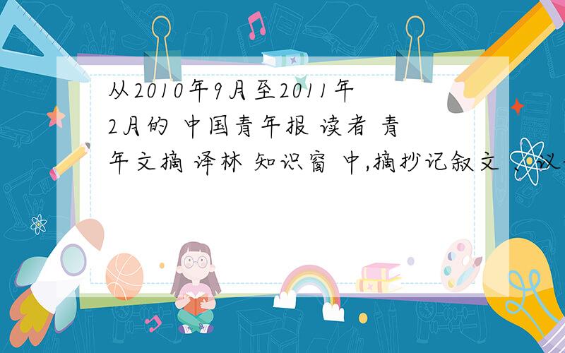 从2010年9月至2011年2月的 中国青年报 读者 青年文摘 译林 知识窗 中,摘抄记叙文 、议论文、说明文各三篇每篇不少于400字 再补分
