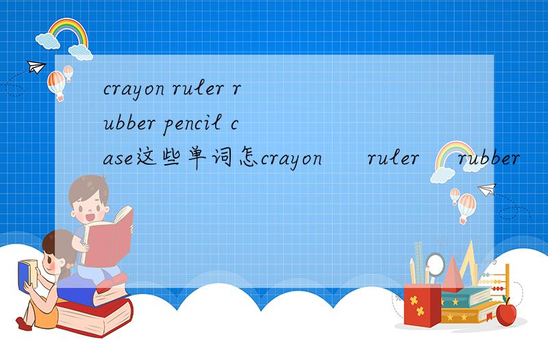 crayon ruler rubber pencil case这些单词怎crayon      ruler     rubber    pencil  case这些单词怎么读