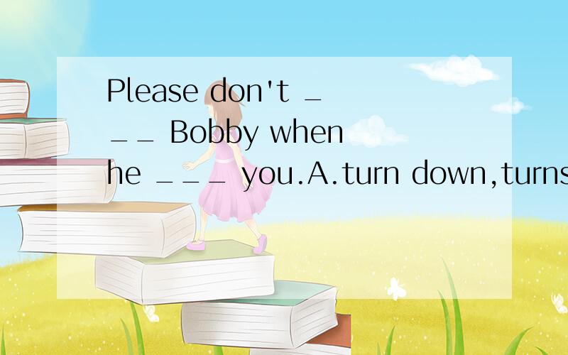 Please don't ___ Bobby when he ___ you.A.turn down,turns toB.turn away from,turns intoC.turn off,turns upD.turn out,turns over