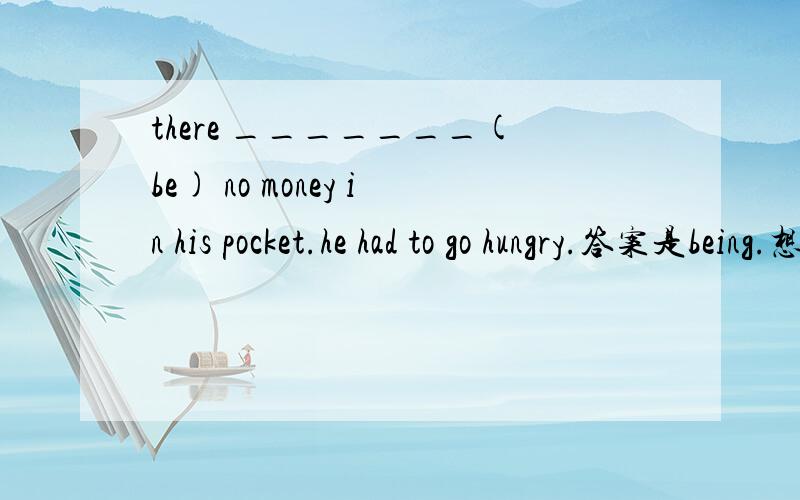 there _______(be) no money in his pocket.he had to go hungry.答案是being.想问一下为什么.
